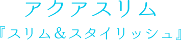 アクアスリム 『スリム＆スタイリッシュ』